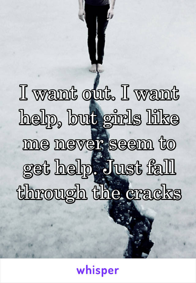 I want out. I want help, but girls like me never seem to get help. Just fall through the cracks