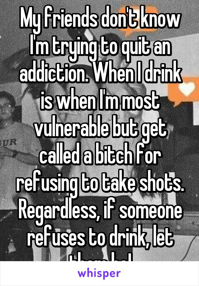 My friends don't know I'm trying to quit an addiction. When I drink is when I'm most vulnerable but get called a bitch for refusing to take shots. Regardless, if someone refuses to drink, let them be!