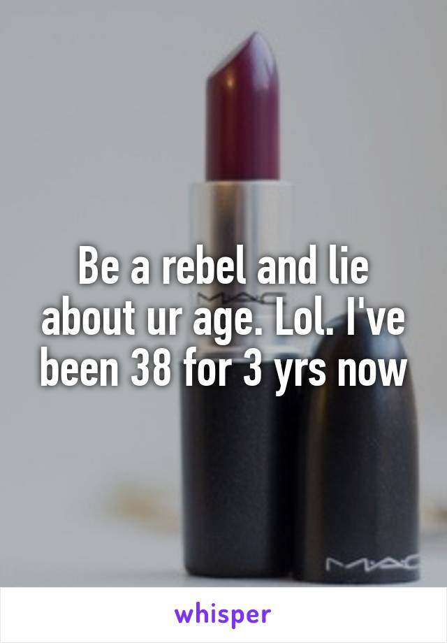 Be a rebel and lie about ur age. Lol. I've been 38 for 3 yrs now