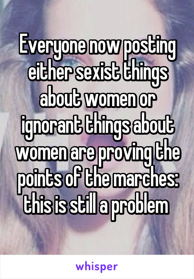 Everyone now posting either sexist things about women or ignorant things about women are proving the points of the marches: this is still a problem 
 