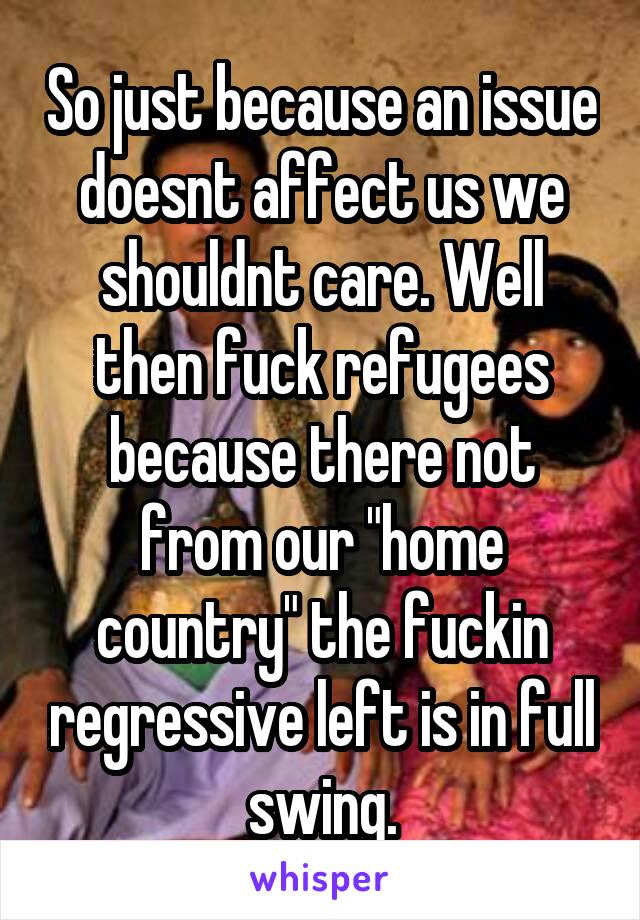 So just because an issue doesnt affect us we shouldnt care. Well then fuck refugees because there not from our "home country" the fuckin regressive left is in full swing.