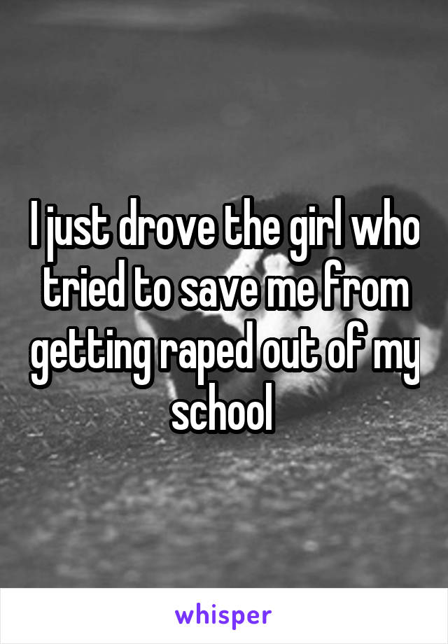 I just drove the girl who tried to save me from getting raped out of my school 