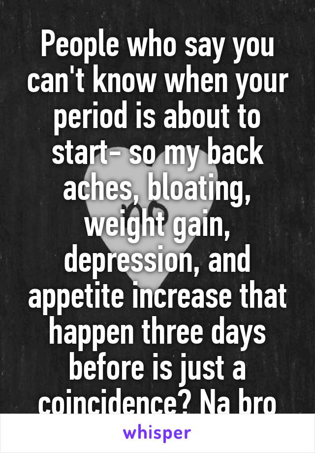 People who say you can't know when your period is about to start- so my back aches, bloating, weight gain, depression, and appetite increase that happen three days before is just a coincidence? Na bro