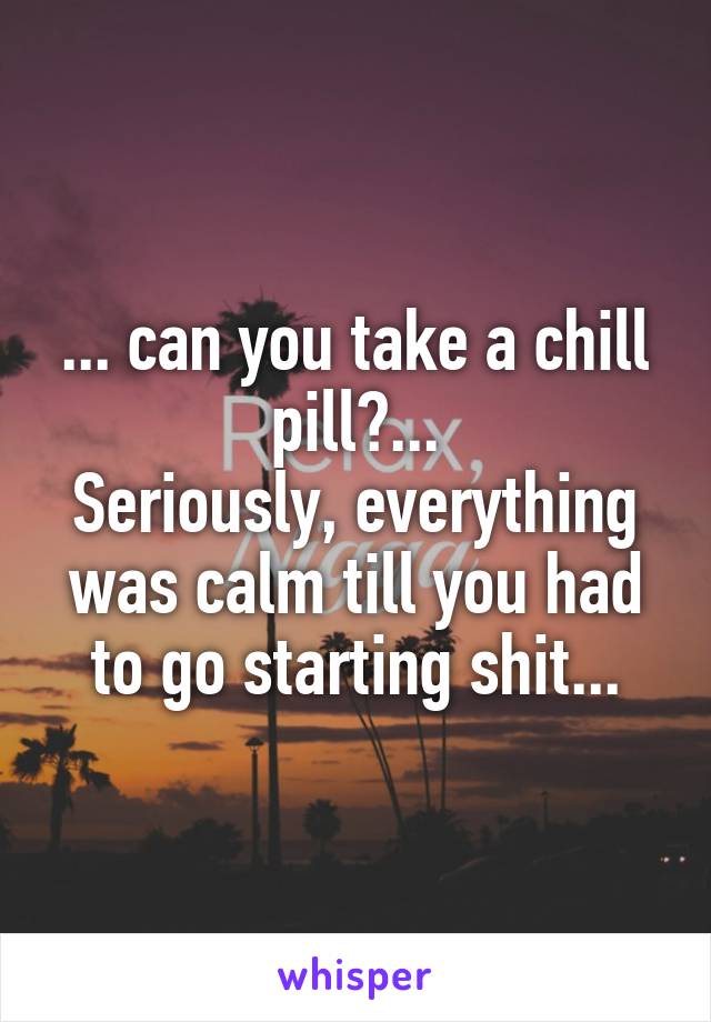 ... can you take a chill pill?...
Seriously, everything was calm till you had to go starting shit...