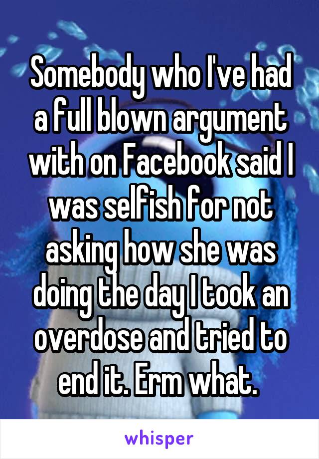 Somebody who I've had a full blown argument with on Facebook said I was selfish for not asking how she was doing the day I took an overdose and tried to end it. Erm what. 