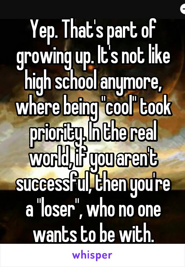 Yep. That's part of growing up. It's not like high school anymore, where being "cool" took priority. In the real world, if you aren't successful, then you're a "loser", who no one wants to be with.