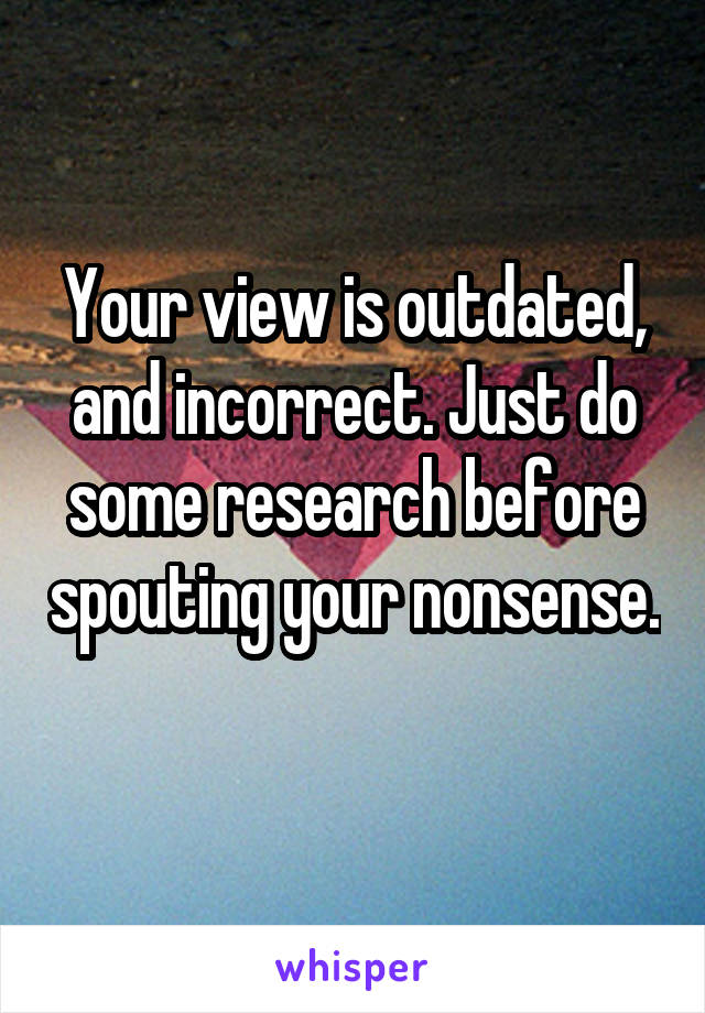 Your view is outdated, and incorrect. Just do some research before spouting your nonsense. 