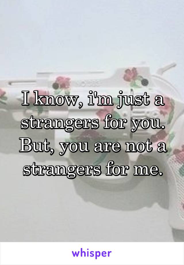 I know, i'm just a strangers for you.
But, you are not a strangers for me.