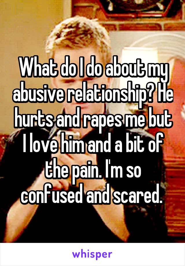 What do I do about my abusive relationship? He hurts and rapes me but I love him and a bit of the pain. I'm so confused and scared. 