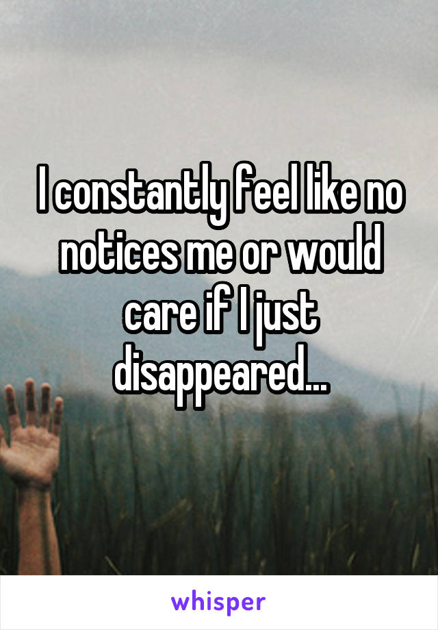 I constantly feel like no notices me or would care if I just disappeared...
