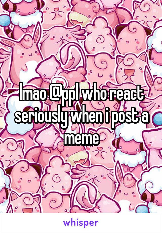 lmao @ppl who react seriously when i post a meme