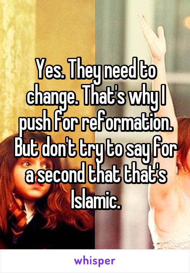 Yes. They need to change. That's why I push for reformation. But don't try to say for a second that that's Islamic.