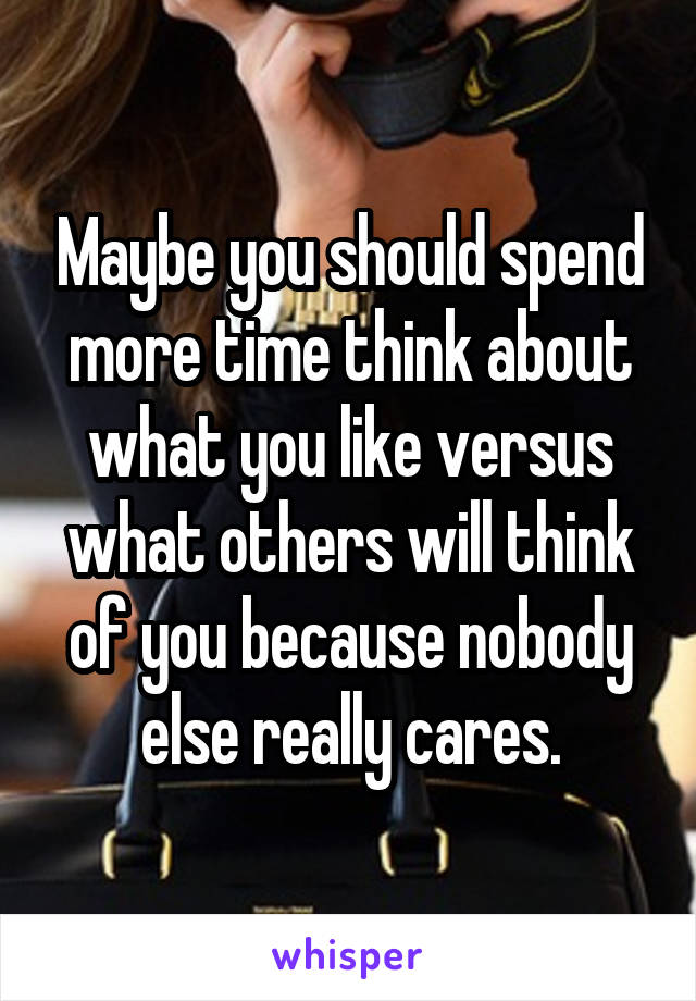 Maybe you should spend more time think about what you like versus what others will think of you because nobody else really cares.