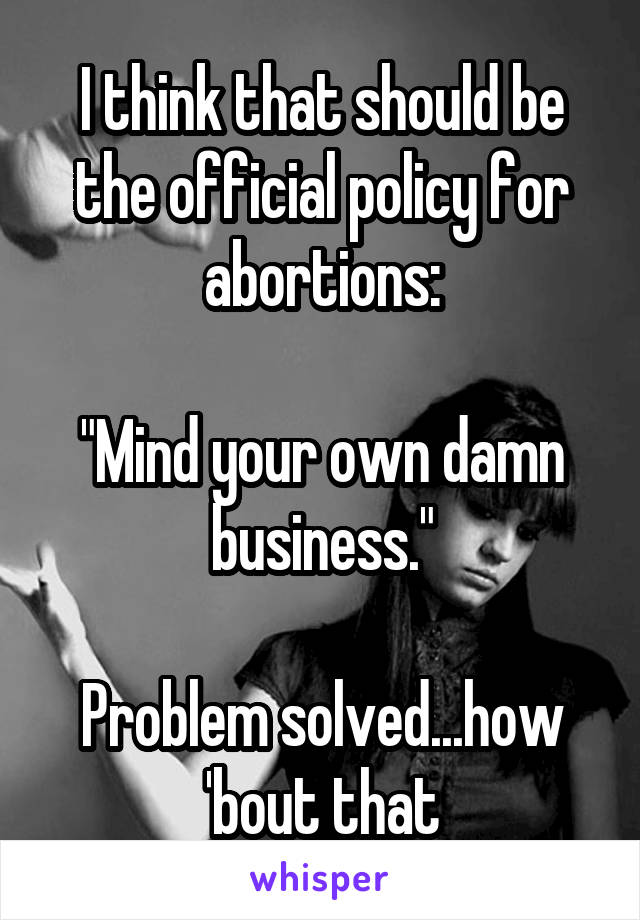 I think that should be the official policy for abortions:

"Mind your own damn business."

Problem solved...how 'bout that