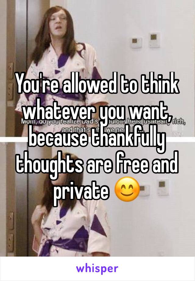 You're allowed to think whatever you want, because thankfully thoughts are free and private 😊