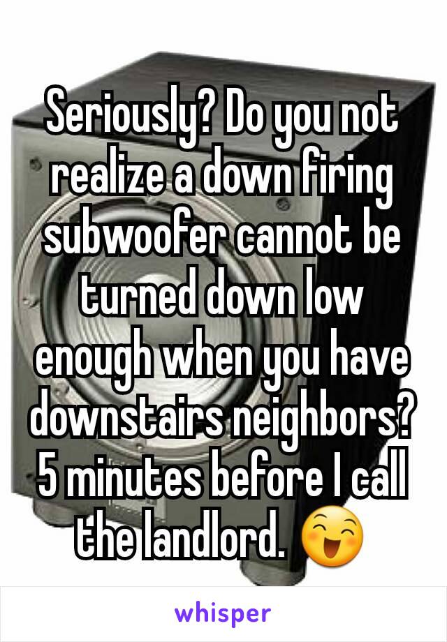 Seriously? Do you not realize a down firing subwoofer cannot be turned down low enough when you have downstairs neighbors?
5 minutes before I call the landlord. 😄