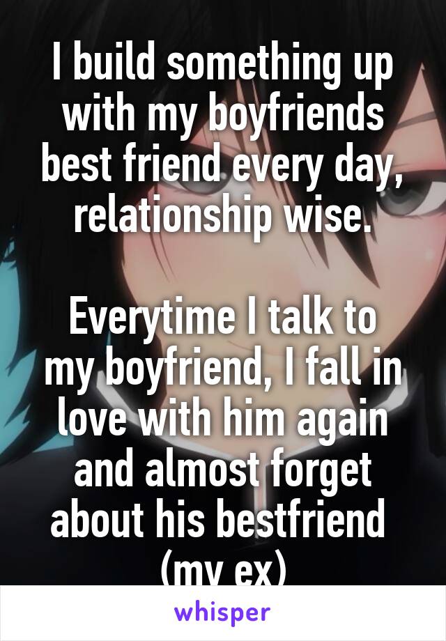 I build something up with my boyfriends best friend every day, relationship wise.

Everytime I talk to my boyfriend, I fall in love with him again and almost forget about his bestfriend  (my ex)