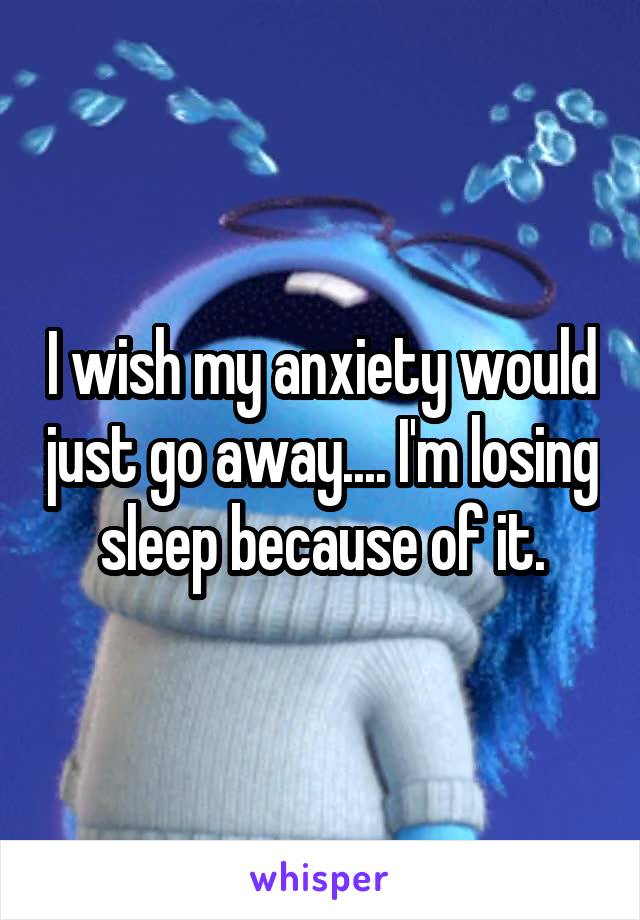 I wish my anxiety would just go away.... I'm losing sleep because of it.