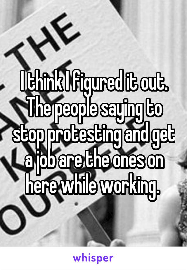 I think I figured it out. The people saying to stop protesting and get a job are the ones on here while working. 