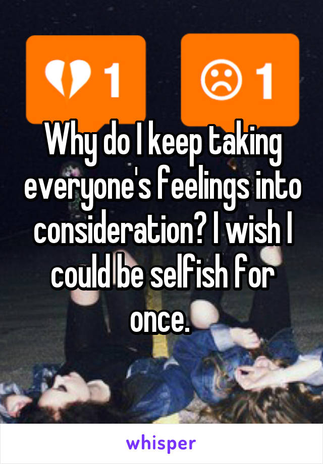 Why do I keep taking everyone's feelings into consideration? I wish I could be selfish for once. 