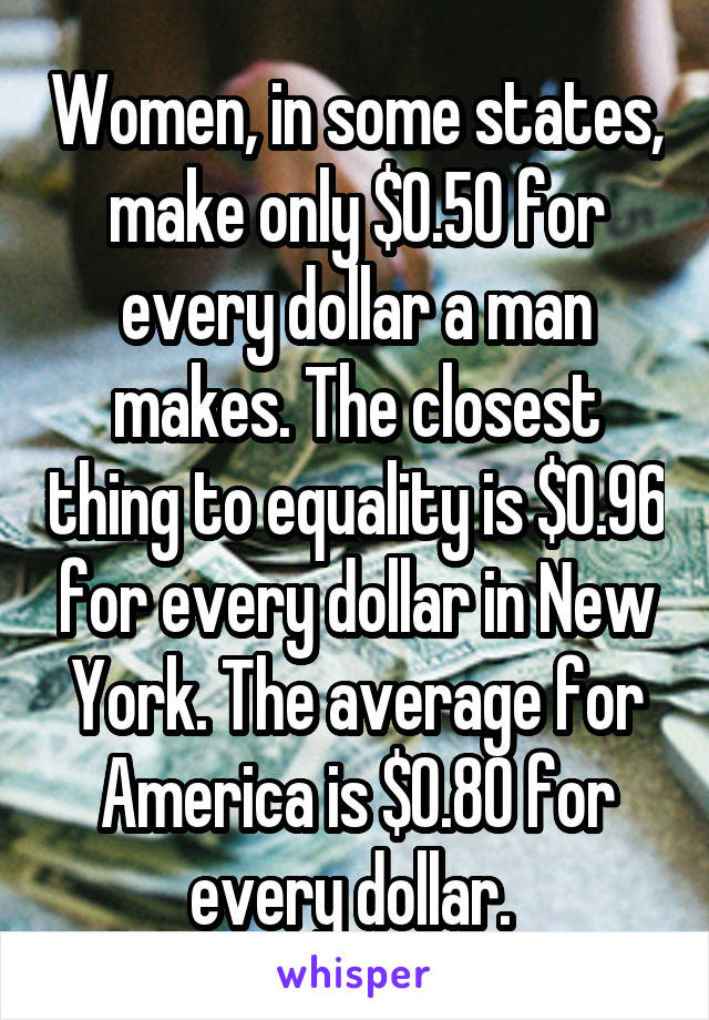 Women, in some states, make only $0.50 for every dollar a man makes. The closest thing to equality is $0.96 for every dollar in New York. The average for America is $0.80 for every dollar. 