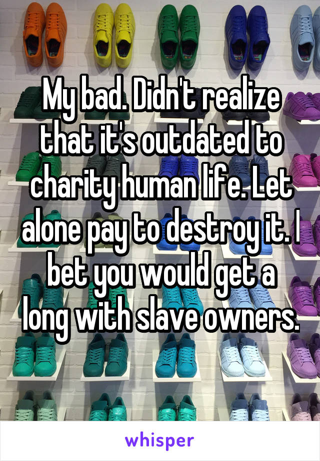 My bad. Didn't realize that it's outdated to charity human life. Let alone pay to destroy it. I bet you would get a long with slave owners. 