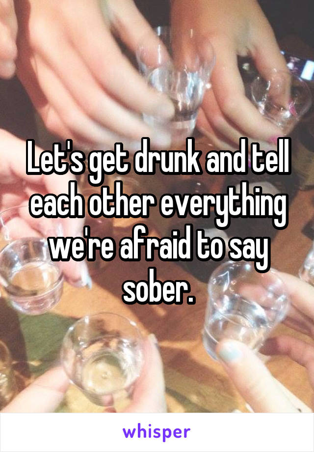 Let's get drunk and tell each other everything we're afraid to say sober.