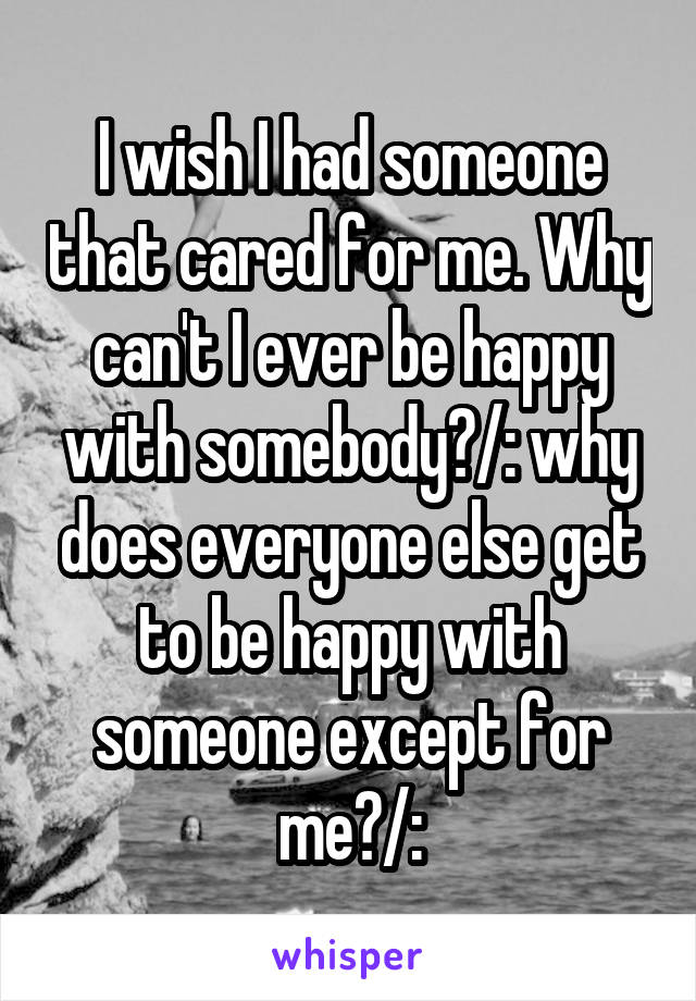 I wish I had someone that cared for me. Why can't I ever be happy with somebody?/: why does everyone else get to be happy with someone except for me?/: