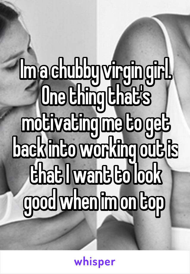 Im a chubby virgin girl. One thing that's motivating me to get back into working out is that I want to look good when im on top 