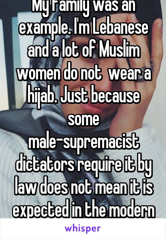 My family was an example. I'm Lebanese and a lot of Muslim women do not  wear a hijab. Just because some male-supremacist dictators require it by law does not mean it is expected in the modern day.