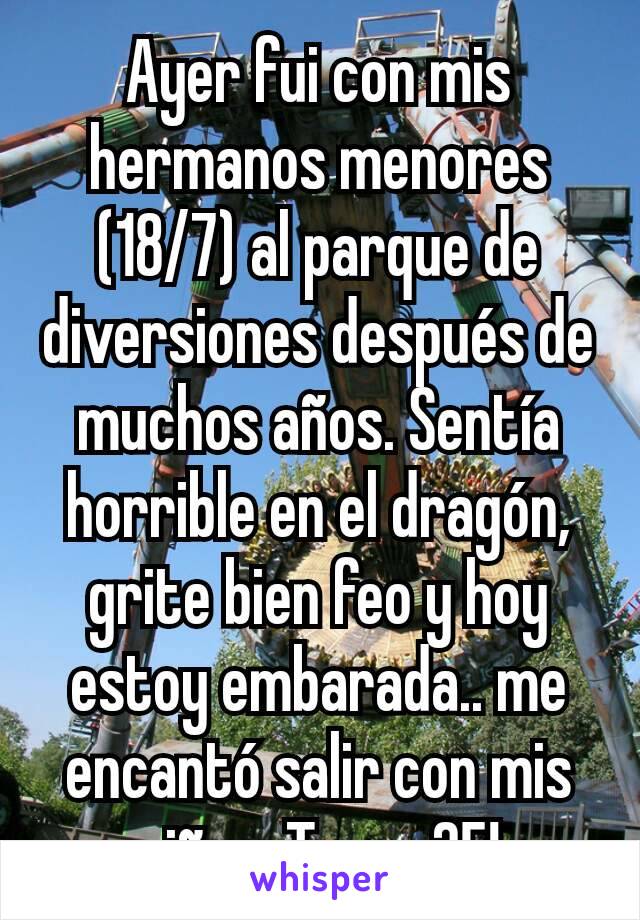 Ayer fui con mis hermanos menores (18/7) al parque de diversiones después de muchos años. Sentía horrible en el dragón, grite bien feo y hoy estoy embarada.. me encantó salir con mis niños. Tengo 25!