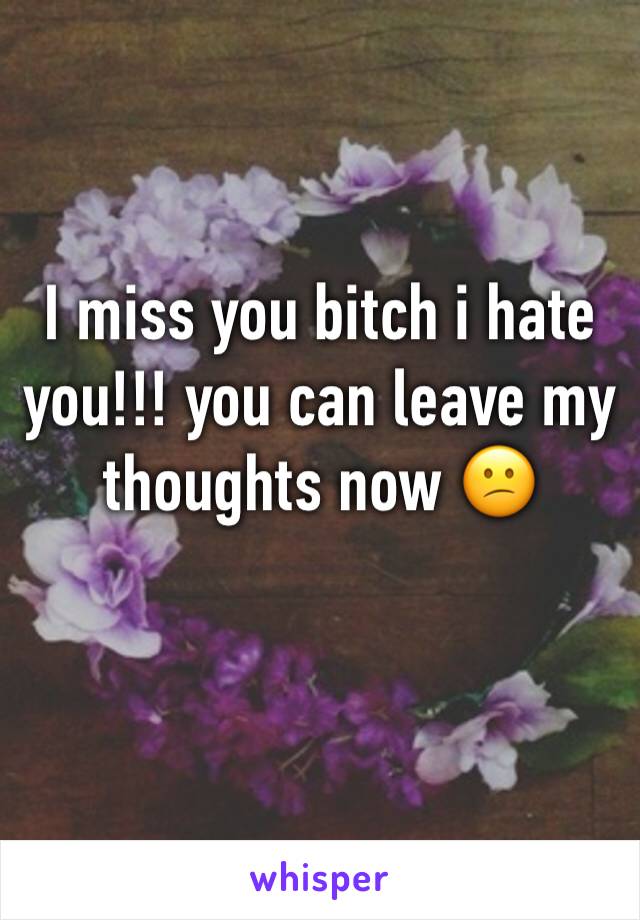 I miss you bitch i hate you!!! you can leave my thoughts now 😕