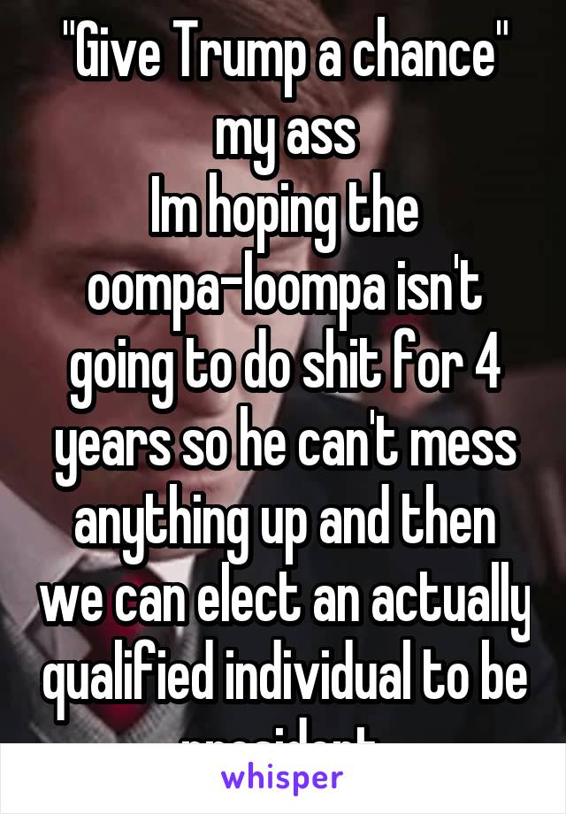 "Give Trump a chance" my ass
Im hoping the oompa-loompa isn't going to do shit for 4 years so he can't mess anything up and then we can elect an actually qualified individual to be president.