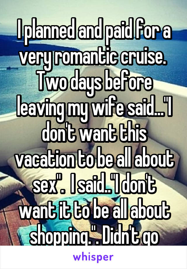 I planned and paid for a very romantic cruise.  Two days before leaving my wife said..."I don't want this vacation to be all about sex".  I said.."I don't want it to be all about shopping.". Didn't go