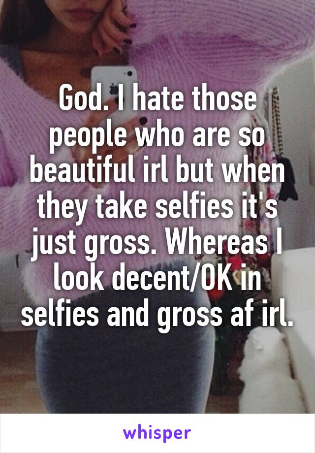 God. I hate those people who are so beautiful irl but when they take selfies it's just gross. Whereas I look decent/OK in selfies and gross af irl. 