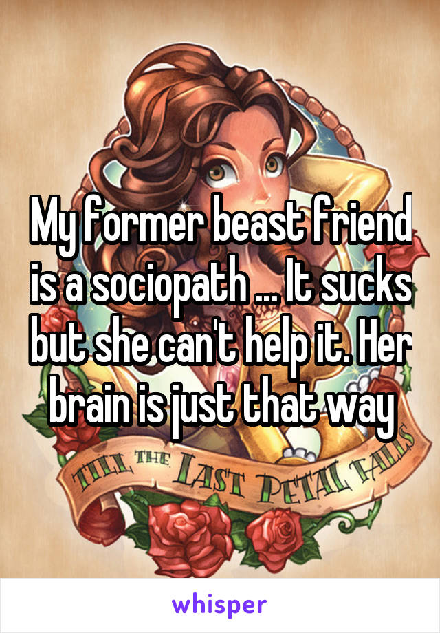 My former beast friend is a sociopath ... It sucks but she can't help it. Her brain is just that way