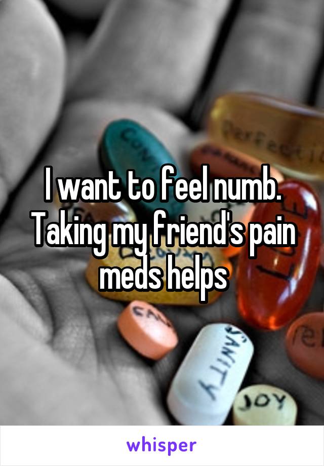 I want to feel numb. Taking my friend's pain meds helps