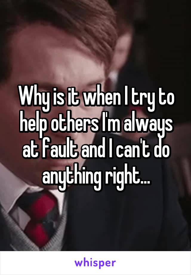 Why is it when I try to help others I'm always at fault and I can't do anything right...