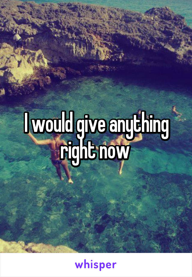 I would give anything right now 