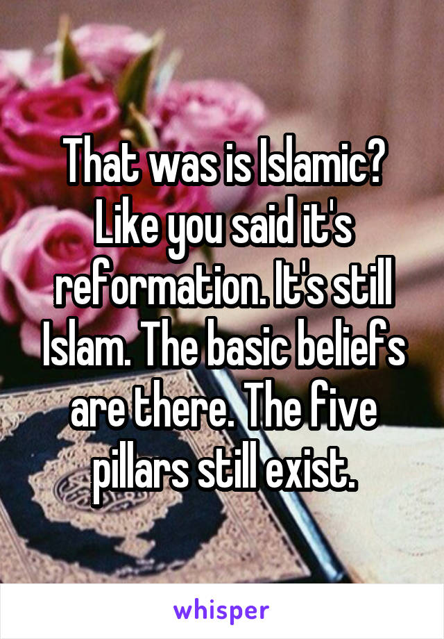 That was is Islamic? Like you said it's reformation. It's still Islam. The basic beliefs are there. The five pillars still exist.