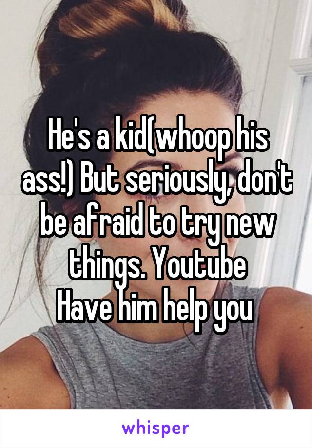 He's a kid(whoop his ass!) But seriously, don't be afraid to try new things. Youtube
Have him help you 