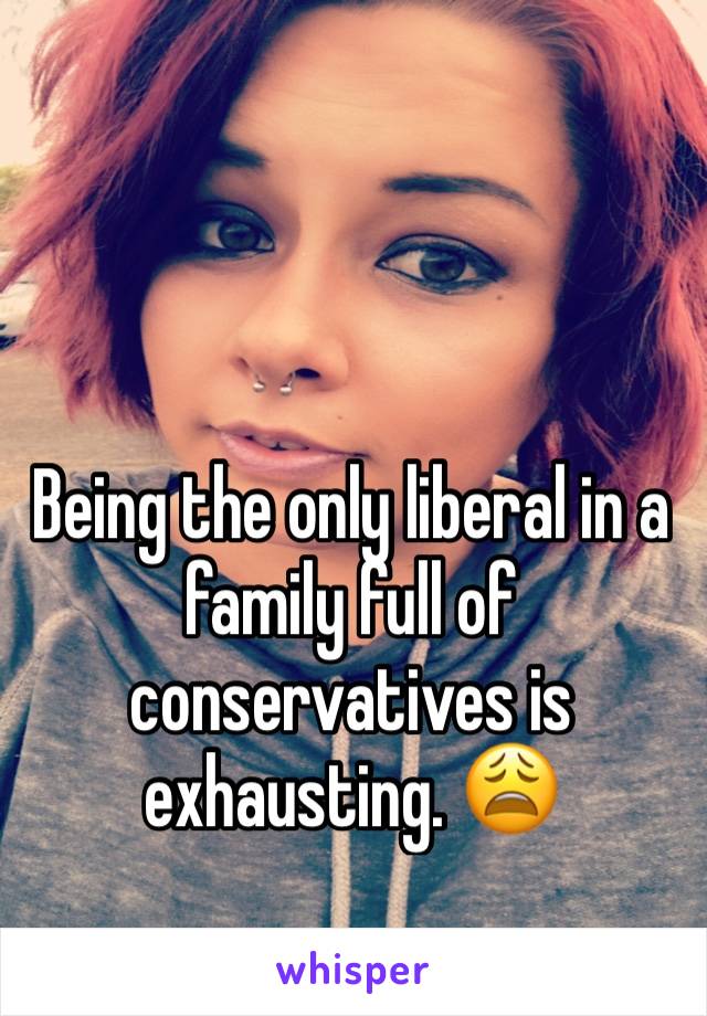 Being the only liberal in a family full of conservatives is exhausting. 😩