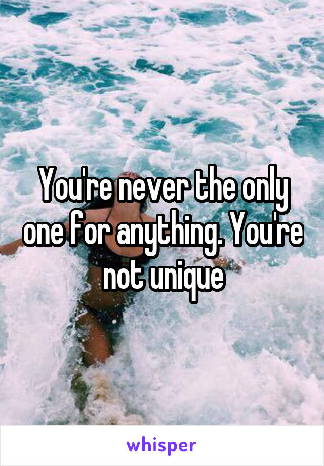 You're never the only one for anything. You're not unique