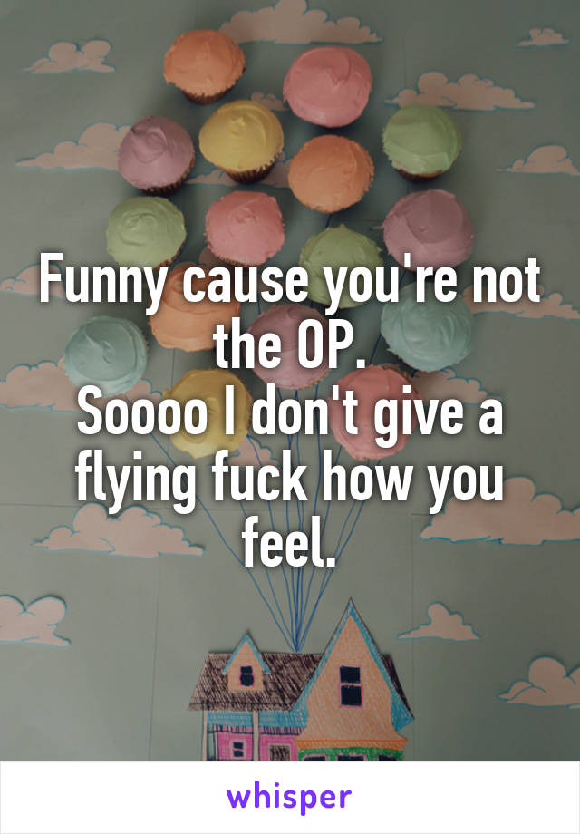 Funny cause you're not the OP.
Soooo I don't give a flying fuck how you feel.