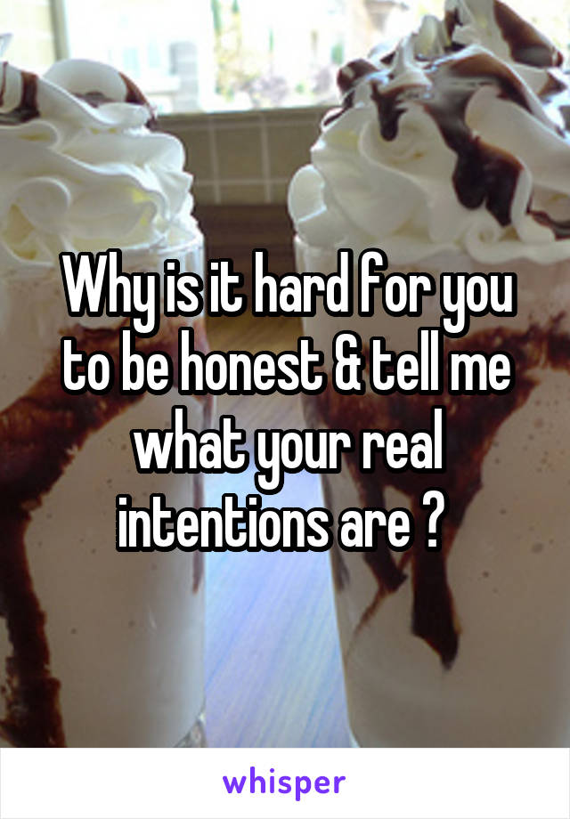 Why is it hard for you to be honest & tell me what your real intentions are ? 