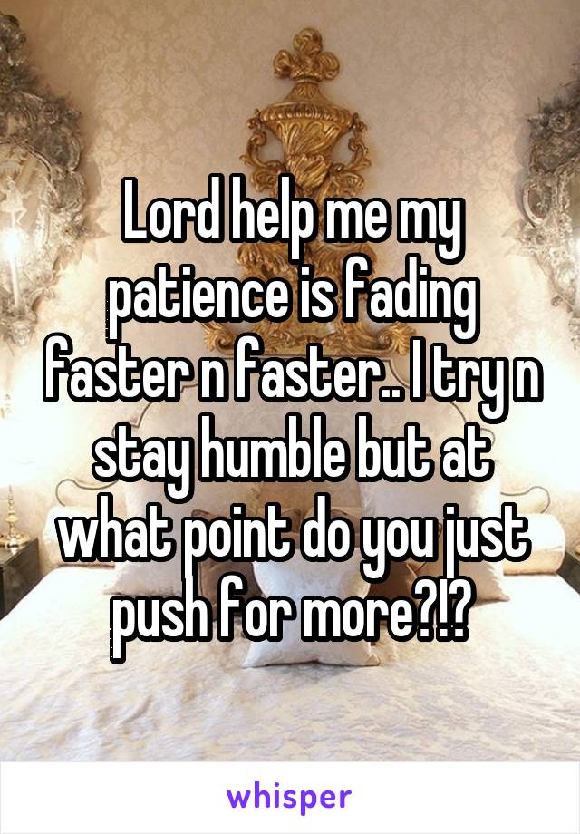 Lord help me my patience is fading faster n faster.. I try n stay humble but at what point do you just push for more?!?