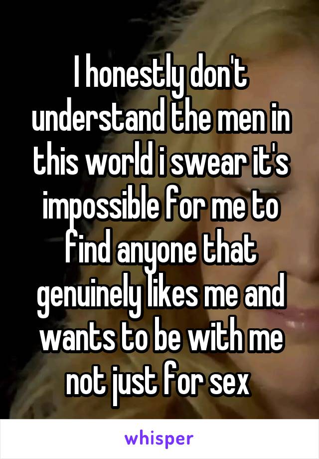 I honestly don't understand the men in this world i swear it's impossible for me to find anyone that genuinely likes me and wants to be with me not just for sex 