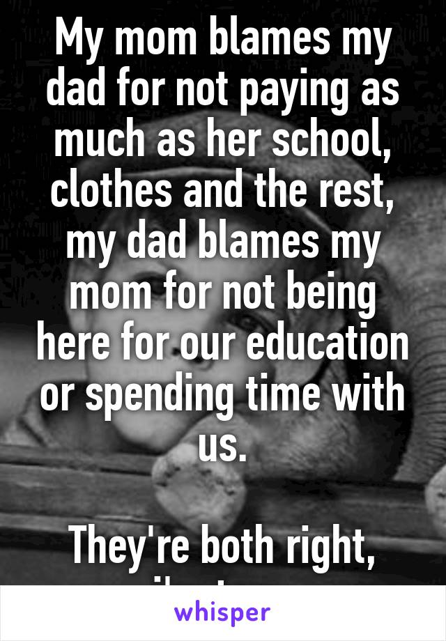 My mom blames my dad for not paying as much as her school, clothes and the rest, my dad blames my mom for not being here for our education or spending time with us.

They're both right, i'm torn.