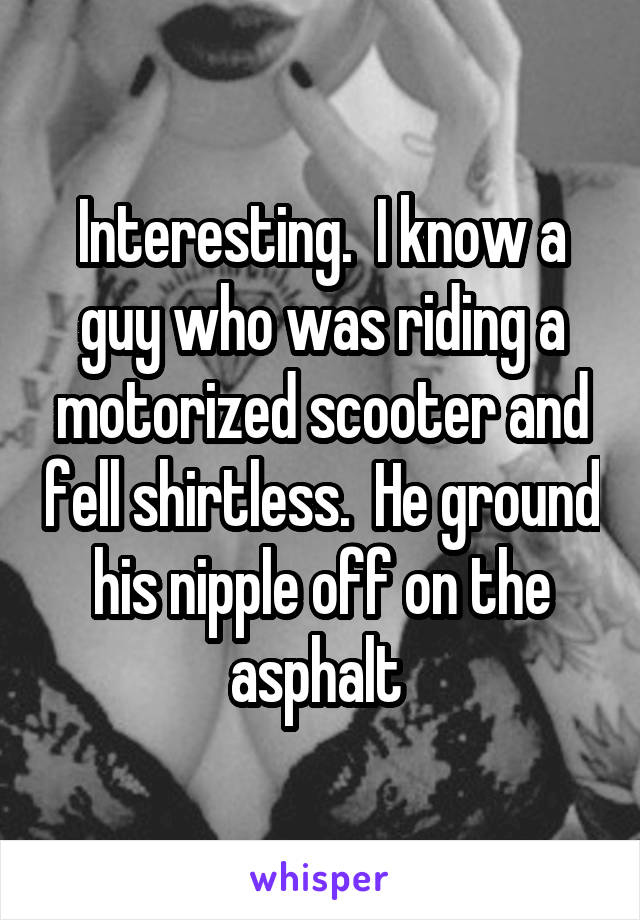 Interesting.  I know a guy who was riding a motorized scooter and fell shirtless.  He ground his nipple off on the asphalt 