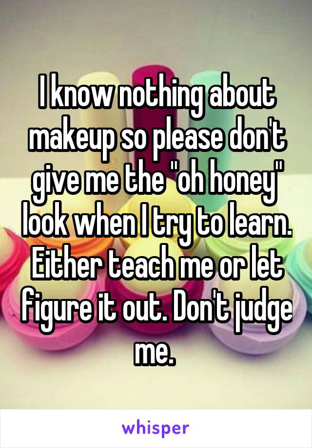 I know nothing about makeup so please don't give me the "oh honey" look when I try to learn. Either teach me or let figure it out. Don't judge me. 